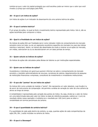 Lembre-se que o valor do capital protegido que você escolheu pode ser menor que o valor que você
investiu (o preço que você pagou pelo POP).



28 – O que é um índice de ações?

Um índice de ações é um indicador do desempenho de uma carteira teórica de ações.



29 – O que é carteira teórica?

É um grupo de ações, no qual se fará o investimento teórico representado pelo índice. Isto é, são as
ações escolhidas para comporem o índice.



30 – Qual é a finalidade de um índice de ações?

Os índices de ações têm por finalidade servir como indicador médio do comportamento do mercado
acionário como um todo, ou de um segmento econômico específico do mercado (no caso dos índices
restritos e setoriais). Assim, os índices são desenhados de modo a mostrar se as ações do mercado,
em média, valorizaram-se ou se desvalorizaram em um dado período de tempo.



31 – Quem calcula os índices de ações?

Os índices de ações são calculados pelas Bolsas de Valores ou por instituições especializadas.



32 – Quem usa os índices de ações?

Investidores e indivíduos em geral que queiram informar-se sobre o comportamento do mercado
acionário, e também administradores de recursos, corretoras de valores, departamentos de pesquisa
de instituições financeiras e empresas, consultores de investimento e investidores institucionais.



33 – O que são “pontos” de um índice de ações?

Os índices têm como unidade de medida o “ponto”. Ele representa um valor absoluto, cuja função é a
de servir de instrumento de comparação: ele permite a análise de variação do valor de uma carteira de
ativos ao longo do tempo.

A rentabilidade é representada pela variação dos pontos do índice. Ou seja, divide-se o valor do índice
em uma determinada data pelo valor do índice na data de referência passada, subtrai-se 1 (um) do
resultado obtido nessa operação e multiplica-se o resultado por 100 (cem) para se obter a
rentabilidade em termos percentuais da carteira.



34 – O que é quantidade da carteira teórica?

É a quantidade de cada ação dentro da carteira, ou seja, quantas ações de cada companhia/tipo da
ação (PN, ON…) serão incluídas na carteira do índice.



35 – O que é o Ibovespa?
 