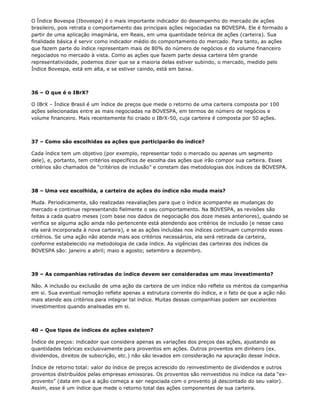 O Índice Bovespa (Ibovespa) é o mais importante indicador do desempenho do mercado de ações
brasileiro, pois retrata o comportamento das principais ações negociadas na BOVESPA. Ele é formado a
partir de uma aplicação imaginária, em Reais, em uma quantidade teórica de ações (carteira). Sua
finalidade básica é servir como indicador médio do comportamento do mercado. Para tanto, as ações
que fazem parte do índice representam mais de 80% do número de negócios e do volume financeiro
negociados no mercado à vista. Como as ações que fazem parte dessa carteira têm grande
representatividade, podemos dizer que se a maioria delas estiver subindo, o mercado, medido pelo
Índice Bovespa, está em alta, e se estiver caindo, está em baixa.



36 – O que é o IBrX?

O IBrX – Índice Brasil é um índice de preços que mede o retorno de uma carteira composta por 100
ações selecionadas entre as mais negociadas na BOVESPA, em termos de número de negócios e
volume financeiro. Mais recentemente foi criado o IBrX-50, cuja carteira é composta por 50 ações.



37 – Como são escolhidas as ações que participarão do índice?

Cada índice tem um objetivo (por exemplo, representar todo o mercado ou apenas um segmento
dele), e, portanto, tem critérios específicos de escolha das ações que irão compor sua carteira. Esses
critérios são chamados de “critérios de inclusão” e constam das metodologias dos índices da BOVESPA.



38 – Uma vez escolhida, a carteira de ações do índice não muda mais?

Muda. Periodicamente, são realizadas reavaliações para que o índice acompanhe as mudanças do
mercado e continue representando fielmente o seu comportamento. Na BOVESPA, as revisões são
feitas a cada quatro meses (com base nos dados de negociação dos doze meses anteriores), quando se
verifica se alguma ação ainda não pertencente está atendendo aos critérios de inclusão (e nesse caso
ela será incorporada à nova carteira), e se as ações incluídas nos índices continuam cumprindo esses
critérios. Se uma ação não atende mais aos critérios necessários, ela será retirada da carteira,
conforme estabelecido na metodologia de cada índice. As vigências das carteiras dos índices da
BOVESPA são: janeiro a abril; maio a agosto; setembro a dezembro.



39 – As companhias retiradas do índice devem ser consideradas um mau investimento?

Não. A inclusão ou exclusão de uma ação da carteira de um índice não reflete os méritos da companhia
em si. Sua eventual remoção reflete apenas a estrutura corrente do índice, e o fato de que a ação não
mais atende aos critérios para integrar tal índice. Muitas dessas companhias podem ser excelentes
investimentos quando analisadas em si.



40 – Que tipos de índices de ações existem?

Índice de preços: indicador que considera apenas as variações dos preços das ações, ajustando as
quantidades teóricas exclusivamente para proventos em ações. Outros proventos em dinheiro (ex.
dividendos, direitos de subscrição, etc.) não são levados em consideração na apuração desse índice.

Índice de retorno total: valor do índice de preços acrescido do reinvestimento de dividendos e outros
proventos distribuídos pelas empresas emissoras. Os proventos são reinvestidos no índice na data “ex-
provento” (data em que a ação começa a ser negociada com o provento já descontado do seu valor).
Assim, esse é um índice que mede o retorno total das ações componentes de sua carteira.
 