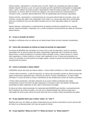 Índices amplos: representam o mercado como um todo. Podem ser compostos por todas as ações
listadas naquele mercado, ou por um grupo de ações que têm significativa participação na negociação
total e, assim, refletem de modo acurado o desempenho médio de todas as ações (ex. o Ibovespa
representa, no mínimo, 80% do número de negócios e do volume financeiro transacionados no
mercado à vista, e também aproximadamente 70% da capitalização das empresas negociadas).

Índices restritos: representam o comportamento de uma parte determinada do mercado, como, por
exemplo, o grupo das ações mais negociadas (“blue chips”) ou o grupo das ações bem conceituadas
junto aos investidores mas que não estão incluídas entre as mais negociadas (ações de “segunda
linha”).

Índices setoriais: representam o comportamento de setores econômicos específicos (ex. energia
elétrica; telecomunicações; metalurgia; etc.), sendo compostos exclusivamente por ações de indústrias
desses setores.



41 – O que é variação do índice?

Variação é a diferença entre os valores de um determinado índice em dois instantes considerados.



42 – Como são calculados os índices ao longo do período de negociação?

Os índices da BOVESPA são calculados em tempo real (a cada 30 segundos), sendo as carteiras
valorizadas com os últimos preços das ações componentes registrados até o momento do cálculo.
Dessa forma, o índice de abertura é o primeiro índice calculado no dia, o índice mínimo é o menor
valor registrado e o índice máximo é o maior valor registrado no dia. O índice de fechamento (ou
‘último’) é calculado no encerramento do pregão regular, usando os preços de fechamento das ações
componentes da carteira.



43 – Como é calculado o índice médio?

A BOVESPA calcula dois tipos de índices médios: o índice médio aritmético e o índice médio ponderado.

• Índice médio aritmético: a cada 30 segundos, os índices são calculados usando os últimos preços das
ações componentes registrados até o momento do cálculo (“índices instantâneos”). O índice médio
aritmético é a soma de todos os índices instantâneos do dia dividida pelo número de índices calculados.

• Índice médio ponderado: calculado utilizando-se os preços médios ponderados das ações
componentes (volume financeiro da ação negociado no mercado à vista, lote-padrão, dividido pela
quantidade de ações negociada no dia), após o fechamento do pregão.

O cálculo do índice médio ponderado foi implantado pela BOVESPA para facilitar o acompanhamento
dos investidores de fundos de ações, uma vez que a regulamentação dos mesmos exige que a
valorização da carteira para cálculo da quota seja feita com os preços médios ponderados das ações.



44 – O que significa dizer que o índice “subiu” ou “caiu”?

Significa dizer que, em média, as ações componentes de sua carteira valorizaram-se (em caso de alta
do índice) ou se desvalorizaram (em caso de queda do índice).



45 – O que significa “Bolsa em alta”? E “Bolsa em baixa” ou “Bolsa estável”?
 