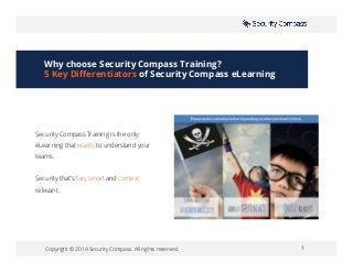 Copyright © 2014 Security Compass. All rights reserved. 1
Security Compass Training is the only
eLearning that wants to understand your
teams.
Security that’s fun, smart and context
relevant.
Why choose Security Compass Training?
5 Key Differentiators of Security Compass eLearning
 