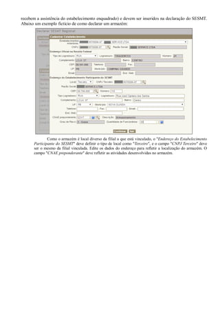 recebem a assistência do estabelecimento enquadrado) e devem ser inseridos na declaração do SESMT.
Abaixo um exemplo fictício de como declarar um armazém:
Como o armazém é local diverso da filial a que está vinculado, o "Endereço do Estabelecimento
Participante do SESMT" deve definir o tipo de local como "Terceiro", e o campo "CNPJ Terceiro" deve
ser o mesmo da filial vinculada. Edite os dados do endereço para refletir a localização do armazém. O
campo "CNAE preponderante" deve refletir as atividades desenvolvidas no armazém.
 