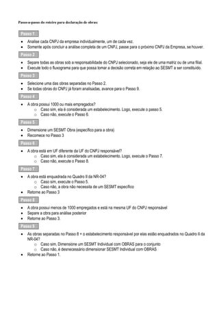 Passo-a-passo do roteiro para declaração de obras:
Passo 1
· Analise cada CNPJ da empresa individualmente, um de cada vez.
· Somente após concluir a análise completa de um CNPJ, passe para o próximo CNPJ da Empresa, se houver.
Passo 2
· Separe todas as obras sob a responsabilidade do CNPJ selecionado, seja ele de uma matriz ou de uma filial.
· Execute todo o fluxograma para que possa tomar a decisão correta em relação ao SESMT a ser constituído.
Passo 3
· Selecione uma das obras separadas no Passo 2.
· Se todas obras do CNPJ já foram analisadas, avance para o Passo 9.
Passo 4
· A obra possui 1000 ou mais empregados?
o Caso sim, ela é considerada um estabelecimento. Logo, execute o passo 5.
o Caso não, execute o Passo 6.
Passo 5
· Dimensione um SESMT Obra (específico para a obra)
· Recomece no Passo 3
Passo 6
· A obra está em UF diferente da UF do CNPJ responsável?
o Caso sim, ela é considerada um estabelecimento. Logo, execute o Passo 7.
o Caso não, execute o Passo 8.
Passo 7
· A obra está enquadrada no Quadro II da NR-04?
o Caso sim, execute o Passo 5.
o Caso não, a obra não necessita de um SESMT específico
· Retorne ao Passo 3
Passo 8
· A obra possui menos de 1000 empregados e está na mesma UF do CNPJ responsável
· Separe a obra para análise posterior
· Retorne ao Passo 3.
Passo 9
· As obras separadas no Passo 8 + o estabelecimento responsável por elas estão enquadrados no Quadro II da
NR-04?
o Caso sim, Dimensione um SESMT Individual com OBRAS para o conjunto
o Caso não, é desnecessário dimensionar SESMT Individual com OBRAS
· Retorne ao Passo 1.
 