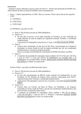 Interpretação:
Segundo os passos indicados no passo-a-passo do Anexo V – Roteiro para declaração de SESMT com
obras (canteiro de obras ou frente de trabalho), temos resumidamente:
o Passo 1: Analise separadamente os CNPJ. Deve-se executar o Passo 2 para cada um dos seguintes
CNPJ:
a) CNPJMatriz
b) CNPJ-Filial1;
c) CNPJ-Filial2.
a) CNPJMatriz, cuja sede é em SP:
· Passo 4: Não há obra com mais de 1000 trabalhadores.
· Passos 6 e 7:
· há uma obra (Condominio Fortal) sendo realizada em Fortaleza, ou seja, localizada em
estado diferente da sede da empresa de engenharia principal. Portanto, é considerada
estabelecimento.
A obra possui 55 empregados e grau de risco 3. Logo, a obra não necessita de SESMT.
· Passo 8:
· existem obras (canalização em São José do Rio Preto e pavimentação em Catanduva)
localizadas no mesmo estado da sede da empresa principal que não são consideradas
estabelecimentos, mas parte da empresa principal.
Deve-se investigar a possibilidade de constituição de SESMT individual com Obras.
· Passo 9:
· o somatório da quantidade de empregados destas unidades é de 55 (10 da sede +20+25) e
o grau de risco é 3 (veja que existem 30 trabalhadores em atividade GR3 e 25
trabalhadores em atividade GR4). Portanto, desnecessário constituir SESMT Individual
com obras para a Matriz no estado de SP.
b) Para a Filial-1, cuja sede é em Belo Horizonte, temos:
· Passo 4: Não há obra com mais de 1000 trabalhadores.
· Passos 6 e 7:
· há uma obra (pavimentação da BR153) sendo realizada em Itumbiara/GO, ou seja,
localizada em UF diferente da empresa (neste contexto, representada pela Filial-1,
responsável pela obra). Portanto, é considerada estabelecimento.
· a obra possui 350 empregados e grau de risco 4, portanto, é necessário constituir SESMT
OBRA
· Passos 8 e 9:
· Existem obras em Curvelo, em Patos de Minas, em Uberlândia e em Araguari,
localizadas no mesmo estado da Filial-1, que não são consideradas estabelecimentos, mas
parte da Filial-1 (responsável pelas obras)
· o somatório da quantidade de empregados destas unidades é 505 (50 da Filial-1,
+150+120+105+80) e o grau de risco é 3. Portanto, é necessário constituir SESMT
Individual com Obras para a Filial-1 no estado de MG.
 