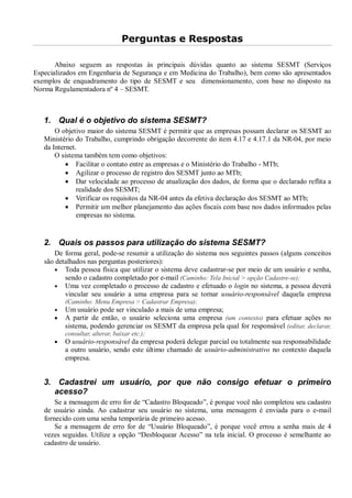 Perguntas e Respostas
Abaixo seguem as respostas às principais dúvidas quanto ao sistema SESMT (Serviços
Especializados em Engenharia de Segurança e em Medicina do Trabalho), bem como são apresentados
exemplos de enquadramento do tipo de SESMT e seu dimensionamento, com base no disposto na
Norma Regulamentadora nº 4 – SESMT.
1. Qual é o objetivo do sistema SESMT?
O objetivo maior do sistema SESMT é permitir que as empresas possam declarar os SESMT ao
Ministério do Trabalho, cumprindo obrigação decorrente do item 4.17 e 4.17.1 da NR-04, por meio
da Internet.
O sistema também tem como objetivos:
· Facilitar o contato entre as empresas e o Ministério do Trabalho - MTb;
· Agilizar o processo de registro dos SESMT junto ao MTb;
· Dar velocidade ao processo de atualização dos dados, de forma que o declarado reflita a
realidade dos SESMT;
· Verificar os requisitos da NR-04 antes da efetiva declaração dos SESMT ao MTb;
· Permitir um melhor planejamento das ações fiscais com base nos dados informados pelas
empresas no sistema.
2. Quais os passos para utilização do sistema SESMT?
De forma geral, pode-se resumir a utilização do sistema nos seguintes passos (alguns conceitos
são detalhados nas perguntas posteriores):
· Toda pessoa física que utilizar o sistema deve cadastrar-se por meio de um usuário e senha,
sendo o cadastro completado por e-mail (Caminho: Tela Inicial > opção Cadastre-se);
· Uma vez completado o processo de cadastro e efetuado o login no sistema, a pessoa deverá
vincular seu usuário a uma empresa para se tornar usuário-responsável daquela empresa
(Caminho: Menu Empresa > Cadastrar Empresa);
· Um usuário pode ser vinculado a mais de uma empresa;
· A partir de então, o usuário seleciona uma empresa (um contexto) para efetuar ações no
sistema, podendo gerenciar os SESMT da empresa pela qual for responsável (editar, declarar,
consultar, alterar, baixar etc.);
· O usuário-responsável da empresa poderá delegar parcial ou totalmente sua responsabilidade
a outro usuário, sendo este último chamado de usuário-administrativo no contexto daquela
empresa.
3. Cadastrei um usuário, por que não consigo efetuar o primeiro
acesso?
Se a mensagem de erro for de “Cadastro Bloqueado”, é porque você não completou seu cadastro
de usuário ainda. Ao cadastrar seu usuário no sistema, uma mensagem é enviada para o e-mail
fornecido com uma senha temporária de primeiro acesso.
Se a mensagem de erro for de “Usuário Bloqueado”, é porque você errou a senha mais de 4
vezes seguidas. Utilize a opção “Desbloquear Acesso” na tela inicial. O processo é semelhante ao
cadastro de usuário.
 