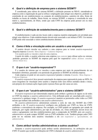 4. Qual é a definição de empresa para o sistema SESMT?
É considerada, para efeitos do sistema SESMT, a definição presente na NR-01, entendendo-se
empresa como a organização da qual se utiliza o empregador para atingir seus objetivos, podendo ser
constituída de um estabelecimento ou conjunto de estabelecimentos, canteiros de obra, frente de
trabalho ou locais de trabalho. Desta forma, no sistema SESMT, a empresa é constituída de uma
matriz e, opcionalmente, de filiais, sendo que cada CNPJ da empresa pode possuir um ou mais
estabelecimentos.
5. Qual é a definição de estabelecimento para o sistema SESMT?
O estabelecimento é cada um dos locais onde a empresa mantém empregados em atividade para
atingir seus objetivos. Cada estabelecimento deverá estar associado a um número CNPJ. Um mesmo
CNPJ pode estar associado a vários estabelecimentos distintos.
6. Como é feita a vinculação entre um usuário e uma empresa?
O usuário deverá vincular seu cadastro a uma empresa para se tornar usuário-responsável
daquela empresa (Caminho: Menu Empresa > Cadastrar Empresa).
Um usuário pode se vincular a mais de uma empresa.
A partir de então, o usuário seleciona uma empresa (um contexto) para efetuar ações no sistema,
podendo gerenciar os SESMT da empresa pela qual for responsável (editar, declarar, consultar,
alterar, baixar etc.).
7. O que é um “usuário-responsável”?
É o usuário do sistema que se vinculou a uma empresa por meio do preenchimento de um
formulário eletrônico, passando a ter permissão de gerenciar os SESMT da referida empresa.
Cada empresa só pode ter um usuário-responsável perante o sistema (Caminho: Menu Empresa >
Cadastrar Empresa).
O usuário-responsável deve possuir autorização da empresa para representá-la junto ao MTb. Os
casos irregulares de vinculação entre usuário e empresa terão seus efeitos anulados desde o início,
sem prejuízo de eventuais ações legais junto à pessoa física que der causa aos atos.
8. O que é um “usuário-administrativo” para o sistema SESMT?
O usuário-responsável por determinada empresa pode atribuir a gerência de alguns ou de todos
os CNPJ da empresa a usuários-administrativos. Esta atribuição pode ser cancelada pelo usuário-
responsável a qualquer tempo. O usuário-responsável mantém as permissões sobre todos os CNPJ
mesmo que tenham sido atribuídos a um usuário-administrativo.
Os usuários-administrativos administram somente o ciclo de vida dos SESMT dos CNPJ
atribuídos a ele. O usuário-responsável configura esta atribuição por CNPJ ou faixa de CNPJ,
conforme a conveniência da empresa. Por exemplo, os CNPJ podem ser agrupados por estado da
federação, por região administrativa, por tipo de atividade, etc. Estas atribuições devem levar em
conta o agrupamento real dos estabelecimentos para a composição de SESMT, pois um usuário-
administrativo só pode compor SESMT com os CNPJ atribuídos a ele. Também porque cada CNPJ
pode ter no máximo dois usuários vinculados a ele (um responsável e, opcionalmente, um
administrativo).
9. Como atribuir tarefas administrativas a outros usuários?
Somente o usuário-responsável pode atribuir tarefas administrativas. As atribuições são por
CNPJ. O usuário que recebe as atribuições de CNPJ é chamado de usuário-administrativo.
 