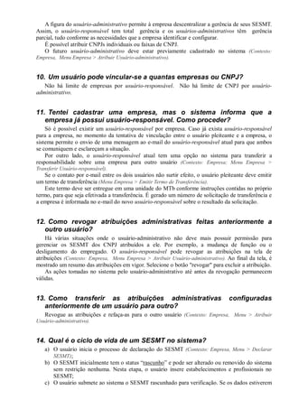 A figura do usuário-administrativo permite à empresa descentralizar a gerência de seus SESMT.
Assim, o usuário-responsável tem total gerência e os usuários-administrativos têm gerência
parcial, tudo conforme as necessidades que a empresa identificar e configurar.
É possível atribuir CNPJs individuais ou faixas de CNPJ.
O futuro usuário-administrativo deve estar previamente cadastrado no sistema (Contexto:
Empresa, Menu Empresa > Atribuir Usuário-administrativo).
10. Um usuário pode vincular-se a quantas empresas ou CNPJ?
Não há limite de empresas por usuário-responsável. Não há limite de CNPJ por usuário-
administrativo.
11. Tentei cadastrar uma empresa, mas o sistema informa que a
empresa já possui usuário-responsável. Como proceder?
Só é possível existir um usuário-responsável por empresa. Caso já exista usuário-responsável
para a empresa, no momento da tentativa de vinculação entre o usuário pleiteante e a empresa, o
sistema permite o envio de uma mensagem ao e-mail do usuário-responsável atual para que ambos
se comuniquem e esclareçam a situação.
Por outro lado, o usuário-responsável atual tem uma opção no sistema para transferir a
responsabilidade sobre uma empresa para outro usuário (Contexto: Empresa; Menu Empresa >
Transferir Usuário-responsável).
Se o contato por e-mail entre os dois usuários não surtir efeito, o usuário pleiteante deve emitir
um termo de transferência (Menu Empresa > Emitir Termo de Transferência).
Este termo deve ser entregue em uma unidade do MTb conforme instruções contidas no próprio
termo, para que seja efetivada a transferência. É gerado um número de solicitação de transferência e
a empresa é informada no e-mail do novo usuário-responsável sobre o resultado da solicitação.
12. Como revogar atribuições administrativas feitas anteriormente a
outro usuário?
Há várias situações onde o usuário-administrativo não deve mais possuir permissão para
gerenciar os SESMT dos CNPJ atribuídos a ele. Por exemplo, a mudança de função ou o
desligamento do empregado. O usuário-responsável pode revogar as atribuições na tela de
atribuições (Contexto: Empresa, Menu Empresa > Atribuir Usuário-administrativo). Ao final da tela, é
mostrado um resumo das atribuições em vigor. Selecione o botão "revogar" para excluir a atribuição.
As ações tomadas no sistema pelo usuário-administrativo até antes da revogação permanecem
válidas.
13. Como transferir as atribuições administrativas configuradas
anteriormente de um usuário para outro?
Revogue as atribuições e refaça-as para o outro usuário (Contexto: Empresa, Menu > Atribuir
Usuário-administrativo).
14. Qual é o ciclo de vida de um SESMT no sistema?
a) O usuário inicia o processo de declaração do SESMT (Contexto: Empresa, Menu > Declarar
SESMT);
b) O SESMT inicialmente tem o status “rascunho” e pode ser alterado ou removido do sistema
sem restrição nenhuma. Nesta etapa, o usuário insere estabelecimentos e profissionais no
SESMT;
c) O usuário submete ao sistema o SESMT rascunhado para verificação. Se os dados estiverem
 