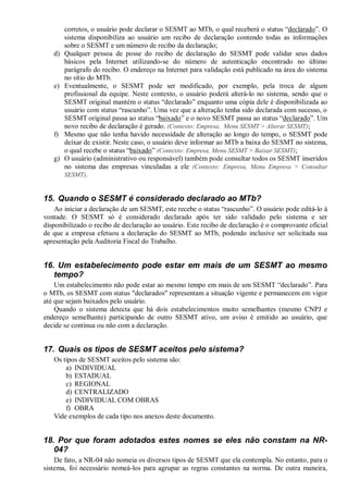 corretos, o usuário pode declarar o SESMT ao MTb, o qual receberá o status “declarado”. O
sistema disponibiliza ao usuário um recibo de declaração contendo todas as informações
sobre o SESMT e um número de recibo da declaração;
d) Qualquer pessoa de posse do recibo de declaração do SESMT pode validar seus dados
básicos pela Internet utilizando-se do número de autenticação encontrado no último
parágrafo do recibo. O endereço na Internet para validação está publicado na área do sistema
no sítio do MTb.
e) Eventualmente, o SESMT pode ser modificado, por exemplo, pela troca de algum
profissional da equipe. Neste contexto, o usuário poderá alterá-lo no sistema, sendo que o
SESMT original mantém o status “declarado” enquanto uma cópia dele é disponibilizada ao
usuário com status “rascunho”. Uma vez que a alteração tenha sido declarada com sucesso, o
SESMT original passa ao status “baixado” e o novo SESMT passa ao status “declarado”. Um
novo recibo de declaração é gerado. (Contexto: Empresa, Menu SESMT > Alterar SESMT);
f) Mesmo que não tenha havido necessidade de alteração ao longo do tempo, o SESMT pode
deixar de existir. Neste caso, o usuário deve informar ao MTb a baixa do SESMT no sistema,
o qual recebe o status “baixado” (Contexto: Empresa, Menu SESMT > Baixar SESMT);
g) O usuário (administrativo ou responsável) também pode consultar todos os SESMT inseridos
no sistema das empresas vinculadas a ele (Contexto: Empresa, Menu Empresa > Consultar
SESMT).
15. Quando o SESMT é considerado declarado ao MTb?
Ao iniciar a declaração de um SESMT, este recebe o status “rascunho”. O usuário pode editá-lo à
vontade. O SESMT só é considerado declarado após ter sido validado pelo sistema e ser
disponibilizado o recibo de declaração ao usuário. Este recibo de declaração é o comprovante oficial
de que a empresa efetuou a declaração do SESMT ao MTb, podendo inclusive ser solicitada sua
apresentação pela Auditoria Fiscal do Trabalho.
16. Um estabelecimento pode estar em mais de um SESMT ao mesmo
tempo?
Um estabelecimento não pode estar ao mesmo tempo em mais de um SESMT “declarado”. Para
o MTb, os SESMT com status "declarados" representam a situação vigente e permanecem em vigor
até que sejam baixados pelo usuário.
Quando o sistema detecta que há dois estabelecimentos muito semelhantes (mesmo CNPJ e
endereço semelhante) participando de outro SESMT ativo, um aviso é emitido ao usuário, que
decide se continua ou não com a declaração.
17. Quais os tipos de SESMT aceitos pelo sistema?
Os tipos de SESMT aceitos pelo sistema são:
a) INDIVIDUAL
b) ESTADUAL
c) REGIONAL
d) CENTRALIZADO
e) INDIVIDUAL COM OBRAS
f) OBRA
Vide exemplos de cada tipo nos anexos deste documento.
18. Por que foram adotados estes nomes se eles não constam na NR-
04?
De fato, a NR-04 não nomeia os diversos tipos de SESMT que ela contempla. No entanto, para o
sistema, foi necessário nomeá-los para agrupar as regras constantes na norma. De outra maneira,
 