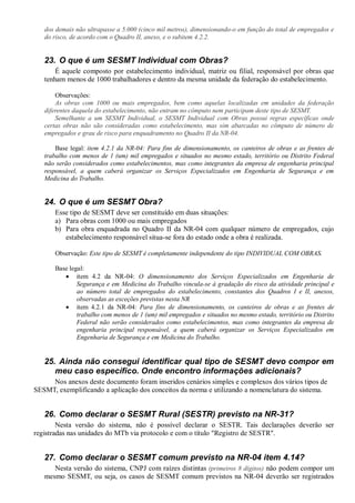 dos demais não ultrapasse a 5.000 (cinco mil metros), dimensionando-o em função do total de empregados e
do risco, de acordo com o Quadro II, anexo, e o subitem 4.2.2.
23. O que é um SESMT Individual com Obras?
É aquele composto por estabelecimento individual, matriz ou filial, responsável por obras que
tenham menos de 1000 trabalhadores e dentro da mesma unidade da federação do estabelecimento.
Observações:
As obras com 1000 ou mais empregados, bem como aquelas localizadas em unidades da federação
diferentes daquela do estabelecimento, não entram no cômputo nem participam deste tipo de SESMT.
Semelhante a um SESMT Individual, o SESMT Individual com Obras possui regras específicas onde
certas obras não são consideradas como estabelecimento, mas sim abarcadas no cômputo de número de
empregados e grau de risco para enquadramento no Quadro II da NR-04.
Base legal: item 4.2.1 da NR-04: Para fins de dimensionamento, os canteiros de obras e as frentes de
trabalho com menos de 1 (um) mil empregados e situados no mesmo estado, território ou Distrito Federal
não serão considerados como estabelecimentos, mas como integrantes da empresa de engenharia principal
responsável, a quem caberá organizar os Serviços Especializados em Engenharia de Segurança e em
Medicina do Trabalho.
24. O que é um SESMT Obra?
Esse tipo de SESMT deve ser constituído em duas situações:
a) Para obras com 1000 ou mais empregados
b) Para obra enquadrada no Quadro II da NR-04 com qualquer número de empregados, cujo
estabelecimento responsável situa-se fora do estado onde a obra é realizada.
Observação: Este tipo de SESMT é completamente independente do tipo INDIVIDUAL COM OBRAS.
Base legal:
· item 4.2 da NR-04: O dimensionamento dos Serviços Especializados em Engenharia de
Segurança e em Medicina do Trabalho vincula-se à gradação do risco da atividade principal e
ao número total de empregados do estabelecimento, constantes dos Quadros I e II, anexos,
observadas as exceções previstas nesta NR
· item 4.2.1 da NR-04: Para fins de dimensionamento, os canteiros de obras e as frentes de
trabalho com menos de 1 (um) mil empregados e situados no mesmo estado, território ou Distrito
Federal não serão considerados como estabelecimentos, mas como integrantes da empresa de
engenharia principal responsável, a quem caberá organizar os Serviços Especializados em
Engenharia de Segurança e em Medicina do Trabalho.
25. Ainda não consegui identificar qual tipo de SESMT devo compor em
meu caso específico. Onde encontro informações adicionais?
Nos anexos deste documento foram inseridos cenários simples e complexos dos vários tipos de
SESMT, exemplificando a aplicação dos conceitos da norma e utilizando a nomenclatura do sistema.
26. Como declarar o SESMT Rural (SESTR) previsto na NR-31?
Nesta versão do sistema, não é possível declarar o SESTR. Tais declarações deverão ser
registradas nas unidades do MTb via protocolo e com o título "Registro de SESTR".
27. Como declarar o SESMT comum previsto na NR-04 item 4.14?
Nesta versão do sistema, CNPJ com raízes distintas (primeiros 8 dígitos) não podem compor um
mesmo SESMT, ou seja, os casos de SESMT comum previstos na NR-04 deverão ser registrados
 