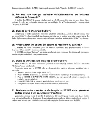 diretamente nas unidades do MTb via protocolo e com o título "Registro de SESMT comum".
28. Por que não consigo cadastrar estabelecimentos em unidades
distintas da federação?
O âmbito dos SESMT é sempre estadual, pois a NR-04 assim determina em seus itens. Casos
omissos deverão ser registrados diretamente nas unidades do MTb via protocolo e com o título
"Registro de SESMT".
29. Quando devo alterar um SESMT?
Sempre que os dados declarados não mais refletirem a realidade. Ao invés de dar baixa e criar
um novo SESMT, a funcionalidade de alteração permite que o usuário aproveite a maior parte dos
dados digitados anteriormente e promova alterações para atualizar a situação do SESMT no sistema.
30. Posso alterar um SESMT em estado de rascunho ou baixado?
O SESMT em status “rascunho” pode ser alterado livremente pelo próprio usuário (Contexto:
Empresa > Menu SESMT > Continuar SESMT).
O SESMT em status “baixado” não pode ser alterado nem removido do sistema, ele permanece
no sistema por razão histórica e para consultas.
31. Quais as limitações na alteração de um SESMT?
Além do SESMT em status “rascunho” (o qual é de livre edição), somente o SESMT em status
“declarado” pode ser alterado.
Entretanto, para que o SESMT não se descaracterize, existem algumas restrições para a
alteração:
1) Não será possível alterar o tipo do SESMT;
2) Para o SESMT INDIVIDUAL, não será possível alterar o endereço do estabelecimento;
3) Para o SESMT INDIVIDUAL COM OBRAS, não será possível alterar o endereço do
estabelecimento principal;
4) Para o SESMT OBRA, não será possível alterar o endereço da obra;
5) Será permitido alterar outros dados e inserir/remover profissionais.
32. Tenho em mãos o recibo de declaração do SESMT, como posso ter
certeza de que é um documento verdadeiro?
Qualquer pessoa de posse do recibo de declaração do SESMT pode validar seus dados básicos
pela Internet utilizando-se do número de autenticação encontrado no último parágrafo do recibo. O
endereço na Internet para validação está publicado na página do sistema no sítio do MTb.
 