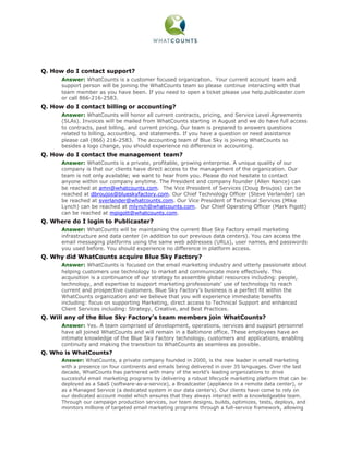 Q. How do I contact support?
      Answer: WhatCounts is a customer focused organization. Your current account team and
      support person will be joining the WhatCounts team so please continue interacting with that
      team member as you have been. If you need to open a ticket please use help.publicaster.com
      or call 866-216-2583.
Q. How do I contact billing or accounting?
      Answer: WhatCounts will honor all current contracts, pricing, and Service Level Agreements
      (SLAs). Invoices will be mailed from WhatCounts starting in August and we do have full access
      to contracts, past billing, and current pricing. Our team is prepared to answers questions
      related to billing, accounting, and statements. If you have a question or need assistance
      please call (866) 216-2583. The accounting team of Blue Sky is joining WhatCounts so
      besides a logo change, you should experience no difference in accounting.
Q. How do I contact the management team?
      Answer: WhatCounts is a private, profitable, growing enterprise. A unique quality of our
      company is that our clients have direct access to the management of the organization. Our
      team is not only available; we want to hear from you. Please do not hesitate to contact
      anyone within our company anytime. The President and company founder (Allen Nance) can
      be reached at amn@whatcounts.com. The Vice President of Services (Doug Broujos) can be
      reached at dbroujos@blueskyfactory.com. Our Chief Technology Officer (Steve Verlander) can
      be reached at sverlander@whatcounts.com. Our Vice President of Technical Services (Mike
      Lynch) can be reached at mlynch@whatcounts.com. Our Chief Operating Officer (Mark Pigott)
      can be reached at mpigott@whatcounts.com.
Q. Where do I login to Publicaster?
      Answer: WhatCounts will be maintaining the current Blue Sky Factory email marketing
      infrastructure and data center (in addition to our previous data centers). You can access the
      email messaging platforms using the same web addresses (URLs), user names, and passwords
      you used before. You should experience no difference in platform access.
Q. Why did WhatCounts acquire Blue Sky Factory?
      Answer: WhatCounts is focused on the email marketing industry and utterly passionate about
      helping customers use technology to market and communicate more effectively. This
      acquisition is a continuance of our strategy to assemble global resources including: people,
      technology, and expertise to support marketing professionals’ use of technology to reach
      current and prospective customers. Blue Sky Factory’s business is a perfect fit within the
      WhatCounts organization and we believe that you will experience immediate benefits
      including: focus on supporting Marketing, direct access to Technical Support and enhanced
      Client Services including: Strategy, Creative, and Best Practices.
Q. Will any of the Blue Sky Factory’s team members join WhatCounts?
      Answer: Yes. A team comprised of development, operations, services and support personnel
      have all joined WhatCounts and will remain in a Baltimore office. These employees have an
      intimate knowledge of the Blue Sky Factory technology, customers and applications, enabling
      continuity and making the transition to WhatCounts as seamless as possible.
Q. Who is WhatCounts?
      Answer: WhatCounts, a private company founded in 2000, is the new leader in email marketing
      with a presence on four continents and emails being delivered in over 35 languages. Over the last
      decade, WhatCounts has partnered with many of the world’s leading organizations to drive
      successful email marketing programs by delivering a robust lifecycle marketing platform that can be
      deployed as a SaaS (software-as-a-service), a Broadcaster (appliance in a remote data center), or
      as a Managed Service (a dedicated system in our data centers). Our clients have come to rely on
      our dedicated account model which ensures that they always interact with a knowledgeable team.
      Through our campaign production services, our team designs, builds, optimizes, tests, deploys, and
      monitors millions of targeted email marketing programs through a full-service framework, allowing
 