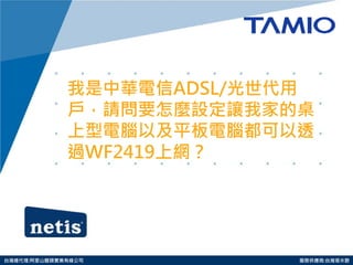 http://www.tamio.com.tw 
台灣總代理:阿里山龍頭實業有線公司 服務供應商:台灣塔米歐 
我是中華電信ADSL/光世代用 戶，請問要怎麼設定讓我家的桌 上型電腦以及平板電腦都可以透 過WF2419上網？  