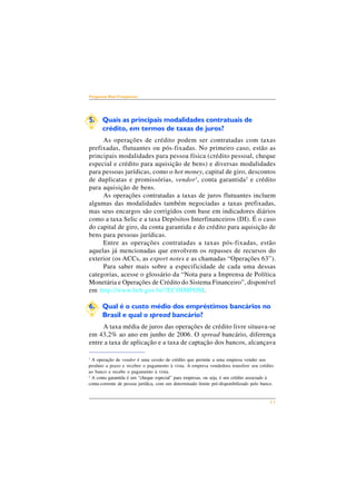 11 
Perguntas Mais Freqüentes 
5. Quais as principais modalidades contratuais de 
crédito, em termos de taxas de juros? 
As operações de crédito podem ser contratadas com taxas 
prefixadas, flutuantes ou pós-fixadas. No primeiro caso, estão as 
principais modalidades para pessoa física (crédito pessoal, cheque 
especial e crédito para aquisição de bens) e diversas modalidades 
para pessoas jurídicas, como o hot money, capital de giro, descontos 
de duplicatas e promissórias, vendor1, conta garantida2 e crédito 
para aquisição de bens. 
As operações contratadas a taxas de juros flutuantes incluem 
algumas das modalidades também negociadas a taxas prefixadas, 
mas seus encargos são corrigidos com base em indicadores diários 
como a taxa Selic e a taxa Depósitos Interfinanceiros (DI). É o caso 
do capital de giro, da conta garantida e do crédito para aquisição de 
bens para pessoas jurídicas. 
Entre as operações contratadas a taxas pós-fixadas, estão 
aquelas já mencionadas que envolvem os repasses de recursos do 
exterior (os ACCs, as export notes e as chamadas “Operações 63”). 
Para saber mais sobre a especificidade de cada uma dessas 
categorias, acesse o glossário da “Nota para a Imprensa de Política 
Monetária e Operações de Crédito do Sistema Financeiro”, disponível 
em http://www.bcb.gov.br/?ECOIMPOM. 
6. Qual é o custo médio dos empréstimos bancários no 
Brasil e qual o spread bancário? 
A taxa média de juros das operações de crédito livre situava-se 
em 43,2% ao ano em junho de 2006. O spread bancário, diferença 
entre a taxa de aplicação e a taxa de captação dos bancos, alcançava 
1 A operação de vendor é uma cessão de crédito que permite a uma empresa vender seu 
produto a prazo e receber o pagamento à vista. A empresa vendedora transfere seu crédito 
ao banco e recebe o pagamento à vista. 
2 A conta garantida é um “cheque especial” para empresas, ou seja, é um crédito associado à 
conta-corrente de pessoa jurídica, com um determinado limite pré-disponibilizado pelo banco. 
 
