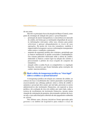 19 
Perguntas Mais Freqüentes 
do seu custo. 
São três os principais focos da atuação do Banco Central, como 
parte da estratégia de redução dos juros e spread bancário: 
– promoção de maior transparência e concorrência no mercado 
de crédito, de forma que as instituições disponham de acesso 
às informações relevantes sobre seus clientes para poder 
selecionar e apreçar adequadamente os riscos de suas 
operações. Do ponto de vista dos tomadores, também é 
imprescindível assegurar o acesso a informações transparentes 
sobre custos e condições contratuais; 
– aumento da segurança jurídica dos contratos, permitindo que 
os bancos minimizem as perdas associadas à inadimplência. 
Um sistema judiciário ineficiente inibe a oferta de crédito, 
induzindo os bancos a maior rigor na seleção dos clientes e 
pressionando o prêmio de risco exigido do conjunto de 
tomadores; 
– atuação sobre a cunha fiscal, os compulsórios e a regulação 
bancária, iniciativas que ficam limitadas pelas restrições de 
caráter macroeconômico. 
15. Qual o efeito da insegurança jurídica ou “risco legal” 
sobre o crédito e o spread bancário? 
A insegurança jurídica em relação aos contratos de crédito, ao 
colocar em risco o recebimento dos valores pactuados ou prolongar 
excessivamente sua cobrança judicial, retrai a oferta de crédito e 
aumenta o spread por dois canais: por um lado, pressiona os custos 
administrativos das instituições financeiras, em especial as áreas 
jurídica e de avaliação de risco de crédito; por outro lado, reduz a 
certeza de recebimento da instituição financeira, mesmo numa 
situação de contratação de garantias, pressionando o prêmio de risco, 
ou seja, a taxa adicional para cobertura de não-pagamentos embutida 
no spread. 
Nos últimos anos, diversas iniciativas foram aprovadas pelo 
governo e no âmbito do Legislativo para reduzir o risco de 
 