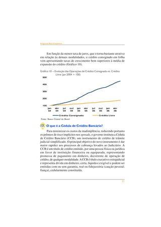 21 
Perguntas Mais Freqüentes 
Em função da menor taxa de juros, que o torna bastante atrativo 
em relação às demais modalidades, o crédito consignado em folha 
vem apresentando taxas de crescimento bem superiores à média de 
expansão do crédito (Gráfico 10). 
Gráfico 10 – Evolução das Operações de Crédito Consignado vs. Crédito 
Livre (jan 2004 = 100) 
500 
400 
300 
200 
100 
jan 
04 
abr 
04 
jul 
04 
out 
04 
jan 
05 
abr 
05 
jul 
05 
out 
05 
Crédito Consignado Crédito Livre 
Fonte: Banco Central do Brasil 
17. O que é a Cédula de Crédito Bancário? 
jan 
06 
abr 
06 
Para minimizar os custos da inadimplência, reduzindo portanto 
os prêmios de risco implícitos nos spreads, o governo instituiu a Cédula 
de Crédito Bancário (CCB), um instrumento de crédito de trâmite 
judicial simplificado. O principal objetivo do novo instrumento é dar 
maior rapidez aos processos de cobrança levados ao Judiciário. A 
CCB é um título de crédito emitido, por uma pessoa física ou jurídica 
em favor de instituição financeira ou equiparada, representando 
promessa de pagamento em dinheiro, decorrente de operação de 
crédito, de qualquer modalidade. A CCB é título executivo extrajudicial 
e representa dívida em dinheiro, certa, líquida e exigível e podem ser 
emitidas com ou sem garantia, real ou fidejussória (caução pessoal; 
fiança), cedularmente constituída. 
 