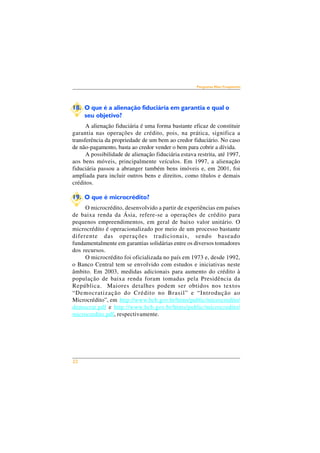 22 
Perguntas Mais Freqüentes 
18. O que é a alienação fiduciária em garantia e qual o 
seu objetivo? 
A alienação fiduciária é uma forma bastante eficaz de constituir 
garantia nas operações de crédito, pois, na prática, significa a 
transferência da propriedade de um bem ao credor fiduciário. No caso 
de não-pagamento, basta ao credor vender o bem para cobrir a dívida. 
A possibilidade de alienação fiduciária estava restrita, até 1997, 
aos bens móveis, principalmente veículos. Em 1997, a alienação 
fiduciária passou a abranger também bens imóveis e, em 2001, foi 
ampliada para incluir outros bens e direitos, como títulos e demais 
créditos. 
19. O que é microcrédito? 
O microcrédito, desenvolvido a partir de experiências em países 
de baixa renda da Ásia, refere-se a operações de crédito para 
pequenos empreendimentos, em geral de baixo valor unitário. O 
microcrédito é operacionalizado por meio de um processo bastante 
diferente das operações tradicionais, sendo baseado 
fundamentalmente em garantias solidárias entre os diversos tomadores 
dos recursos. 
O microcrédito foi oficializada no país em 1973 e, desde 1992, 
o Banco Central tem se envolvido com estudos e iniciativas neste 
âmbito. Em 2003, medidas adicionais para aumento do crédito à 
população de baixa renda foram tomadas pela Presidência da 
República. Maiores detalhes podem ser obtidos nos textos 
“Democratização do Crédito no Brasil” e “Introdução ao 
Microcrédito”, em http://www.bcb.gov.br/htms/public/microcredito/ 
democrat.pdf e http://www.bcb.gov.br/htms/public/microcredito/ 
microcredito.pdf, respectivamente. 
 