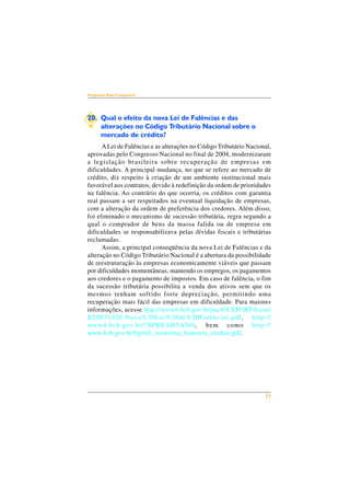 23 
Perguntas Mais Freqüentes 
20. Qual o efeito da nova Lei de Falências e das 
alterações no Código Tributário Nacional sobre o 
mercado de crédito? 
A Lei de Falências e as alterações no Código Tributário Nacional, 
aprovadas pelo Congresso Nacional no final de 2004, modernizaram 
a legislação brasileira sobre recuperação de empresas em 
dificuldades. A principal mudança, no que se refere ao mercado de 
crédito, diz respeito à criação de um ambiente institucional mais 
favorável aos contratos, devido à redefinição da ordem de prioridades 
na falência. Ao contrário do que ocorria, os créditos com garantia 
real passam a ser respeitados na eventual liquidação de empresas, 
com a alteração da ordem de preferência dos credores. Além disso, 
foi eliminado o mecanismo de sucessão tributária, regra segundo a 
qual o comprador de bens da massa falida ou de empresa em 
dificuldades se responsabilizava pelas dívidas fiscais e tributárias 
reclamadas. 
Assim, a principal conseqüência da nova Lei de Falências e da 
alteração no Código Tributário Nacional é a abertura da possibilidade 
de reestruturação às empresas economicamente viáveis que passam 
por dificuldades momentâneas, mantendo os empregos, os pagamentos 
aos credores e o pagamento de impostos. Em caso de falência, o fim 
da sucessão tributária possibilita a venda dos ativos sem que os 
mesmos tenham sofrido forte depreciação, permitindo uma 
recuperação mais fácil das empresas em dificuldade. Para maiores 
informações, acesse http://www4.bcb.gov.br/pec/GCI/PORT/focus/ 
B20031020-Nova%20Lei%20de%20Falências.pdf, http:// 
www4.bcb.gov.br/?SPREAD5ANO, bem como http:// 
www.bcb.gov.br/ftp/rel_economia_bancaria_credito.pdf. 
 