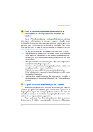 24 
Perguntas Mais Freqüentes 
21. Quais as medidas implantadas para aumentar a 
concorrência e a transparência no mercado de 
crédito? 
Desde 1999, o Banco Central vem disponibilizando, na internet, 
informações sobre as taxas de juros e os encargos cobrados pelas 
instituições financeiras nas suas operações de crédito, processo 
que tem sido continuamente melhorado e ampliado. Para obter 
informações sobre as taxas de juros praticadas pelos bancos, acesse 
http://www.bcb.gov.br/?TXCRED. 
Em adição, várias ações foram desenvolvidas, entre as quais: 
– Portabilidade de informações cadastrais, isto é, as instituições 
ficam obrigadas a disponibilizar aos clientes, quando solicitadas, 
informações individuais de movimentação financeira nos dois 
últimos anos; 
– Maior transparência nas informações sobre taxas de juros nos 
empréstimos de cheque especial; 
– Incentivo à “bancarização” da população de baixa renda, com 
isenção de tarifas e outros benefícios; 
– Estímulo ao microcrédito e às cooperativas de crédito; 
– Exigência de maior transparência nos balanços contábeis das 
instituições financeiras; 
– Ampliação e aperfeiçoamento das informações reunidas e 
disseminadas pelo Sistema de Informações de Crédito do Banco 
Central. 
22. O que é o Sistema de Informações de Crédito? 
As instituições financeiras precisam de informações sobre os 
clientes que procuram crédito, para avaliar sua capacidade e 
disposição de pagar. Tal avaliação pode ser efetuada por meio da 
consulta do histórico do cliente em suas operações de crédito e pela 
análise de sua capacidade de pagamento. 
Para a análise de risco de crédito, são muito úteis as centrais 
de informação de crédito, bancos de dados privados ou públicos que 
 