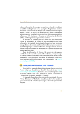 25 
Perguntas Mais Freqüentes 
reúnem informações diversas que caracterizam o risco de o candidato 
ao crédito inadimplir em novas operações. As principais centrais 
brasileiras são o cadastro de cheques sem fundos (administrado pelo 
Banco Central), o Serviço de Proteção ao Crédito (usualmente 
administrado por associações comerciais em diferentes municípios), 
a Serasa, a SCI-Equifax e o Sistema de Informações de Crédito 
(SCR), também gerenciado pelo Banco Central. 
O Sistema de Informações de Crédito é a mais abrangente 
central de informações de crédito no mercado bancário, pois reúne 
informações da totalidade das instituições financeiras. Seus propósitos 
são algo distintos das centrais de informações tradicionais, pois seu objetivo 
é contribuir para que a supervisão bancária antecipe e previna crises no 
sistema financeiro oriundas de problemas nas carteiras de crédito das 
instituições financeiras. 
Parte das informações do Sistema é de uso privativo de algumas 
unidades da área de supervisão bancária do Banco Central, como por exemplo 
os dados do sistema classificatório do risco das operações de crédito. Outras 
informações estão disponíveis para todas as instituições financeiras. 
Informações adicionais podem ser encontradas em http:// 
www.bcb.gov.br/?SCR. 
23. Onde posso ler mais sobre juros e spread? 
Os relatórios anuais do Banco Central de avaliação do projeto 
“Juros e Spread Bancário no Brasil”, disponíveis em http:// 
www.bcb.gov.br/?SPREAD, formam o mais completo painel sobre 
o assunto. Desde 2002, essa publicação passou a constituir o 
“Relatório de Economia Bancária e Crédito”. 
A página do Banco Central na internet dispõe ainda de diversas 
“Notas Técnicas” e “Trabalhos para Discussão” sobre crédito e 
spread bancário. Os caminhos para chegar a elas estão apresentados 
a seguir. 
 