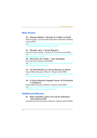 26 
Perguntas Mais Freqüentes 
Notas Técnicas 
35 – Sistema Judicial e Mercado de Crédito no Brasil 
Pedro Fachada , Luiz Fernando Figueiredo e Eduardo Lundberg 
(março/2003) 
em http://www.bcb.gov.br/pec/notastecnicas/port/2003 
nt35sistemajudicialmercadocredbrasilp.pdf. 
21 – Resenha sobre o Spread Bancário 
Fani Léa Cymrot Bader e Victorio Yi Tson Chu (maio/2002) 
em http://www.bcb.gov.br/pec/notastecnicas/port/2002 
nt21spreadbancariop.pdf. 
20 – Derivativos de Crédito – Uma Introdução 
Fani Léa Cymrot Bader (abril/2002) 
em http://www.bcb.gov.br/pec/notastecnicas/port/2002 
nt20derivativosdecreditop.pdf. 
19 – Os Determinantes do Spread Bancário no Brasil 
Sérgio Mikio Koyama e Márcio I. Nakane (abril/2002) 
em http://www.bcb.gov.br/pec/notastecnicas/port/2002 
nt19composicaodospread2p.pdf. 
18 – O Spread Bancário Segundo Fatores de Persistência 
e Conjuntura 
Sérgio Mikio Koyama e Márcio I. Nakane (abril/2002) 
em http://www.bcb.gov.br/pec/notastecnicas/port/2002 
nt18fatoresestruturaiseconjunturaisp.pdf. 
Trabalhos para Discussão 
81 – Bank Competition, Agency Costs and the Performance 
of the Monetary Policy 
Leonardo Soriano de Alencar e Márcio I. Nakane (janeiro/2004) 
 