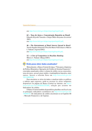 27 
Perguntas Mais Freqüentes 
em http://www.bcb.gov.br/pec/wps/ingl/wps81.pdf. 
62 – Taxa de Juros e Concentração Bancária no Brasil 
Eduardo Kiyoshi Tonooka e Sérgio Mikio Koyama (fevereiro/ 
2003) 
em http://www.bcb.gov.br/pec/wps/port/wps62.pdf. 
46 – The Determinants of Bank Interest Spread in Brazil 
Tarsila Segalla Afanasieff, Priscilla Maria Villa Lhacer e Márcio 
I. Nakane (Agosto/2002) 
em http://www.bcb.gov.br/pec/wps/ingl/wps46.pdf. 
12 – A Test of Competition in Brazilian Banking 
Márcio I. Nakane (Março/2001) 
em http://www.bcb.gov.br/pec/wps/ingl/wps12.pdf. 
24. Onde posso obter dados atualizados? 
Mensalmente, o Banco Central divulga a “Nota para a Imprensa 
de Política Monetária e Operações de Crédito do Sistema Financeiro”, 
com dados atualizados sobre o volume de crédito, novas concessões, 
taxas de juros, spread, prazo médio e inadimplência bancária, entre 
outros. Acesse a referida Nota em http://www.bcb.gov.br/ 
?ECOIMPOM. 
Para encontrar as séries de dados e atualizar todos os gráficos 
e tabelas aqui expostos, pode-se recorrer às séries temporais 
disponíveis na página do Banco Central na internet, em http:// 
www.bcb.gov.br/?SERIESTEMP, seleção por assunto => 
Indicadores de crédito. 
O Banco Central também disponibiliza planilhas em Excel com 
os principais indicadores econômicos em http://www.bcb.gov.br/ 
?INDECO. Os indicadores de crédito encontram-se no Capítulo III 
– Mercado Financeiro e de Capitais. 
 