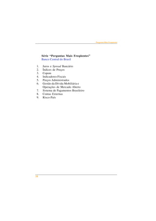 28 
Perguntas Mais Freqüentes 
Série “Perguntas Mais Freqüentes” 
Banco Central do Brasil 
1. Juros e Spread Bancário 
2. Índices de Preços 
3. Copom 
4. Indicadores Fiscais 
5. Preços Administrados 
6. Gestão da Dívida Mobiliária e 
Operações de Mercado Aberto 
7. Sistema de Pagamentos Brasileiro 
8. Contas Externas 
9. Risco-País 
 