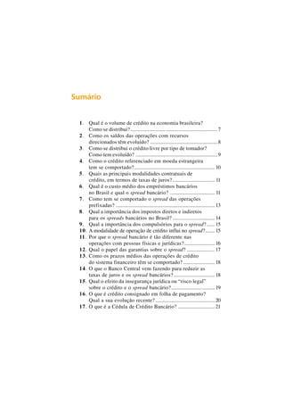 Sumário 
1. Qual é o volume de crédito na economia brasileira? 
Como se distribui? .................................................................. 7 
2. Como os saldos das operações com recursos 
direcionados têm evoluído? ...................................................8 
3. Como se distribui o crédito livre por tipo de tomador? 
Como tem evoluído? ..............................................................9 
4. Como o crédito referenciado em moeda estrangeira 
tem se comportado? ............................................................. 10 
5. Quais as principais modalidades contratuais de 
crédito, em termos de taxas de juros? ................................ 11 
6. Qual é o custo médio dos empréstimos bancários 
no Brasil e qual o spread bancário? .................................. 11 
7. Como tem se comportado o spread das operações 
prefixadas? ........................................................................... 13 
8. Qual a importância dos impostos diretos e indiretos 
para os spreads bancários no Brasil? ................................ 14 
9. Qual a importância dos compulsórios para o spread? ...... 15 
10. A modalidade de operação de crédito influi no spread? ....... 15 
11. Por que o spread bancário é tão diferente nas 
operações com pessoas físicas e jurídicas? ....................... 16 
12. Qual o papel das garantias sobre o spread? ..................... 17 
13. Como os prazos médios das operações de crédito 
do sistema financeiro têm se comportado? ........................ 18 
14. O que o Banco Central vem fazendo para reduzir as 
taxas de juros e os spread bancários? ............................... 18 
15. Qual o efeito da insegurança jurídica ou “risco legal” 
sobre o crédito e o spread bancário?................................. 19 
16. O que é crédito consignado em folha de pagamento? 
Qual a sua evolução recente? ............................................. 20 
17. O que é a Cédula de Crédito Bancário? ............................ 21 
 