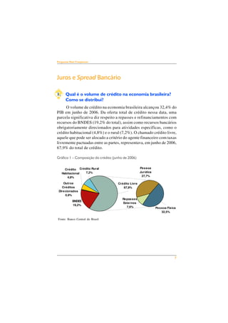 7 
Perguntas Mais Freqüentes 
Juros e Spread Bancário 
1. Qual é o volume de crédito na economia brasileira? 
Como se distribui? 
O volume de crédito na economia brasileira alcançou 32,4% do 
PIB em junho de 2006. Da oferta total de crédito nessa data, uma 
parcela significativa diz respeito a repasses e refinanciamentos com 
recursos do BNDES (19,2% do total), assim como recursos bancários 
obrigatoriamente direcionados para atividades específicas, como o 
crédito habitacional (4,8%) e o rural (7,2%). O chamado crédito livre, 
aquele que pode ser alocado a critério do agente financeiro com taxas 
livremente pactuadas entre as partes, representava, em junho de 2006, 
67,9% do total de crédito. 
Gráfico 1 – Composição do crédito (junho de 2006) 
Crédito 
Habitacional 
4,8% 
Outros 
Créditos 
Direcionados 
BNDES 
19,2% 
0,9% 
Fonte: Banco Central do Brasil 
Crédito Livre 
67,9% 
Repasses 
Externos 
7,6% 
Pessoa 
Jurídica 
27,7% 
Crédito Rural 
7,2% 
Pessoa Física 
32,5% 
 