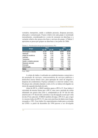 Grupo IPCA INPC 
Alimentação e bebidas 22,30 21,25 29,59 28,39 
Habitação 16,29 16,63 18,80 20,08 
Artigos de residência 5,98 5,18 7,91 6,87 
Vestuário 5,68 5,42 6,52 6,09 
Transportes 19,99 22,63 15,93 18,52 
Saúde e cuidados pessoais 11,47 10,68 9,85 9,09 
Despesas pessoais 9,90 9,25 6,97 6,30 
Educação 4,97 5,02 2,72 2,74 
Comunicação 3,41 3,93 1,72 1,93 
Soma 100,00 100,00 100,00 100,00 
14 
Perguntas Mais Freqüentes 
vestuário, transportes, saúde e cuidados pessoais, despesas pessoais, 
educação e comunicação. O peso relativo de cada grupo é reestimado 
mensalmente, considerando-se a cesta de consumo na data-base e a 
variação relativa dos preços dos bens e serviços do grupo. A Tabela 5 
apresenta os pesos por grupos na data-base e em junho de 2006. 
Tabela 5 – Ponderação dos grupos de produtos (%) 
Fonte: IBGE 
ago 99 jun 06 ago 99 jun 06 
A coleta de dados é realizada em estabelecimentos comerciais e 
de prestação de serviços, concessionárias de serviços públicos e 
domicílios (nesse último caso, para apuração do valor de aluguéis e 
despesas de condomínio). O preço coletado é o valor de venda à vista. 
Os preços são coletados durante o mês civil e os índices divulgados no 
início do segundo decêndio do mês. 
Além do IPCA, o IBGE também apura o IPCA-15. Esse índice é 
calculado da mesma forma que o IPCA, mas com o período de coleta 
adiantado em quinze dias (isto é, computando-se do 16o dia do mês 
anterior até o 15o dia do mês corrente) e sua divulgação ocorre por volta 
do dia 25 de cada mês. O IBGE também divulga o IPCA-E, que a rigor 
é o mesmo índice do IPCA-15, mas com uma base de dados mais longa, 
recuando a 1991. Esse índice foi especialmente criado para a correção 
da UFIR e a partir de dezembro de 1994 passou a ser divulgado 
 