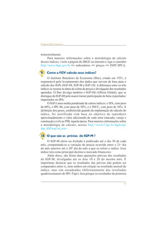 15 
Perguntas Mais Freqüentes 
trimestralmente. 
Para maiores informações sobre a metodologia de cálculo 
desses índices, visite a página do IBGE na internet e siga o caminho 
http://www.ibge.gov.br => indicadores => preços => INPC/IPCA. 
9. Como a FGV calcula seus índices? 
O Instituto Brasileiro de Economia (Ibre), criado em 1951, é 
responsável pelo levantamento dos dados que servem de base para o 
cálculo dos IGPs (IGP-DI, IGP-M e IGP-10). A diferença entre os três 
índices se resume às datas de coleta de preços e divulgação dos resultados 
apurados. O Ibre divulga também o IGP-OG (Oferta Global), que se 
distingue do IGP-DI pela maior/menor participação de bens exportados/ 
importados no IPA. 
O IGP é uma média ponderada de outros índices: o IPA, com peso 
de 60%; o IPC-Br, com peso de 30%; e o INCC, com peso de 10%. A 
definição dos pesos, estabelecida quando da implantação do cálculo do 
índice, foi justificada com base no objetivo de reproduzir 
aproximadamente o valor adicionado de cada setor (atacado, varejo e 
construção civil) no PIB, àquela época. Para maiores informações sobre 
a metodologia de cálculo, acesse http://www2.fgv.br/dgd/asp/ 
dsp_IGP.asp?cd_nin=. 
10. O que são as prévias do IGP-M ? 
O IGP-M cheio ou fechado é publicado até o dia 30 de cada 
mês, computando-se a variação de preços ocorrida entre o 21o dia 
do mês anterior até o 20º dia do mês a que se refere o índice. Esse 
índice tem como principal destino o mercado financeiro. 
Além disso, são feitas duas apurações prévias dos resultados 
do IGP-M, divulgadas até os dias 10 e 20 do mesmo mês. É 
importante destacar que os resultados das prévias não podem ser 
comparados entre si, nem ambos em relação ao resultado mensal do 
índice, mas sim encadeados (diferentemente dos resultados 
quadrissemanais do IPC-Fipe). Isso porque os resultados da primeira 
 