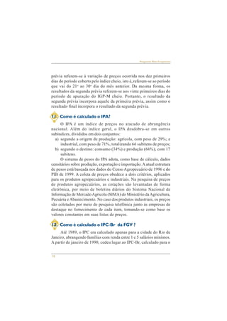 16 
Perguntas Mais Freqüentes 
prévia referem-se à variação de preços ocorrida nos dez primeiros 
dias do período coberto pelo índice cheio, isto é, referem-se ao período 
que vai do 21o ao 30o dia do mês anterior. Da mesma forma, os 
resultados da segunda prévia referem-se aos vinte primeiros dias do 
período de apuração do IGP-M cheio. Portanto, o resultado da 
segunda prévia incorpora aquele da primeira prévia, assim como o 
resultado final incorpora o resultado da segunda prévia. 
11. Como é calculado o IPA? 
O IPA é um índice de preços no atacado de abrangência 
nacional. Além do índice geral, o IPA desdobra-se em outros 
subíndices, divididos em dois conjuntos: 
a) segundo a origem de produção: agrícola, com peso de 29%; e 
industrial, com peso de 71%, totalizando 66 subitens de preços; 
b) segundo o destino: consumo (34%) e produção (66%), com 17 
subitens. 
O sistema de pesos do IPA adota, como base de cálculo, dados 
censitários sobre produção, exportação e importação. A atual estrutura 
de pesos está baseada nos dados do Censo Agropecuário de 1996 e do 
PIB de 1999. A coleta de preços obedece a dois critérios, aplicados 
para os produtos agropecuários e industriais. Na pesquisa de preços 
de produtos agropecuários, as cotações são levantadas de forma 
eletrônica, por meio de boletins diários do Sistema Nacional de 
Informação de Mercado Agrícola (SIMA) do Ministério da Agricultura, 
Pecuária e Abastecimento. No caso dos produtos industriais, os preços 
são coletados por meio de pesquisa telefônica junto às empresas de 
destaque no fornecimento de cada item, tomando-se como base os 
valores constantes em suas listas de preços. 
12. Como é calculado o IPC-Br da FGV ? 
Até 1989, o IPC era calculado apenas para a cidade do Rio de 
Janeiro, abrangendo famílias com renda entre 1 e 5 salários mínimos. 
A partir de janeiro de 1990, cedeu lugar ao IPC-Br, calculado para o 
 