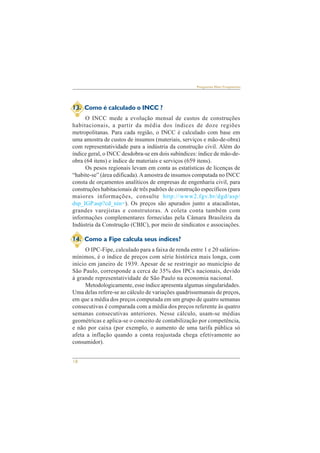 18 
Perguntas Mais Freqüentes 
13. Como é calculado o INCC ? 
O INCC mede a evolução mensal de custos de construções 
habitacionais, a partir da média dos índices de doze regiões 
metropolitanas. Para cada região, o INCC é calculado com base em 
uma amostra de custos de insumos (materiais, serviços e mão-de-obra) 
com representatividade para a indústria da construção civil. Além do 
índice geral, o INCC desdobra-se em dois subíndices: índice de mão-de-obra 
(64 itens) e índice de materiais e serviços (659 itens). 
Os pesos regionais levam em conta as estatísticas de licenças de 
“habite-se” (área edificada). A amostra de insumos computada no INCC 
consta de orçamentos analíticos de empresas de engenharia civil, para 
construções habitacionais de três padrões de construção específicos (para 
maiores informações, consulte http://www2.fgv.br/dgd/asp/ 
dsp_IGP.asp?cd_nin=). Os preços são apurados junto a atacadistas, 
grandes varejistas e construtoras. A coleta conta também com 
informações complementares fornecidas pela Câmara Brasileira da 
Indústria da Construção (CBIC), por meio de sindicatos e associações. 
14. Como a Fipe calcula seus índices? 
O IPC-Fipe, calculado para a faixa de renda entre 1 e 20 salários-mínimos, 
é o índice de preços com série histórica mais longa, com 
início em janeiro de 1939. Apesar de se restringir ao município de 
São Paulo, corresponde a cerca de 35% dos IPCs nacionais, devido 
à grande representatividade de São Paulo na economia nacional. 
Metodologicamente, esse índice apresenta algumas singularidades. 
Uma delas refere-se ao cálculo de variações quadrissemanais de preços, 
em que a média dos preços computada em um grupo de quatro semanas 
consecutivas é comparada com a média dos preços referente às quatro 
semanas consecutivas anteriores. Nesse cálculo, usam-se médias 
geométricas e aplica-se o conceito de contabilização por competência, 
e não por caixa (por exemplo, o aumento de uma tarifa pública só 
afeta a inflação quando a conta reajustada chega efetivamente ao 
consumidor). 
 