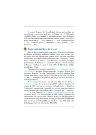 19 
Perguntas Mais Freqüentes 
O sistema de pesos foi alterado pela última vez com base em 
pesquisa de orçamentos familiares realizada em 1998/99, cujos 
resultados foram incorporados às coletas de preços a partir de janeiro 
de 2000. O atual sistema contempla os seguintes grupos e respectivos 
pesos: Alimentação (22,7%), Habitação (32,8%), Despesas Pessoais 
(12,3%), Vestuário (5,3%), Transportes (16,0%), Saúde (7,1%) e 
Educação (3,8%). 
15. Existem outros índices de preços? 
Sim, há diversos outros índices de preços além dos mencionados, 
geralmente vinculados a cidades/regiões específicas do país ou a 
atividades setoriais. Destacamos a cesta básica nacional, calculada 
mensalmente pelo Departamento Intersindical de Estatística e Estudos 
Sócio-Econômicos (Dieese); a cesta básica de São Paulo, divulgada 
pela Fundação de Proteção ao Consumidor (Procon) em convênio com 
o Dieese; e o Índice de Custo de Vida (ICV) de São Paulo, também 
apurado pelo Dieese. 
A pesquisa da cesta básica nacional (http://www.dieese.org.br/rel/ 
rac/cesta.html) abrange dezesseis capitais (Aracaju, Belém, Belo 
Horizonte, Brasília, Curitiba, Florianópolis, Fortaleza, Goiânia, João 
Pessoa, Natal, Porto Alegre, Recife, Rio de Janeiro, Salvador, São Paulo 
e Vitória) e acompanha a evolução dos preços de treze produtos de 
alimentação básica. 
A pesquisa da cesta básica em São Paulo (http:// 
www.procon.sp.gov.br) teve início em 1959, em bases mensais. Em 
janeiro de 1993, iniciou-se a pesquisa realizada todos os dias úteis. 
Atualmente, a pesquisa é conduzida em setenta supermercados do 
município, com o correspondente índice composto por 31 produtos. 
O ICV do Dieese (http://www.dieese.org.br/pof/pof.html#C2) é 
calculado desde 1959 no município de São Paulo e é usado como 
termômetro em negociações salariais. Baseia-se em pesquisa de 
orçamentos familiares efetuada em 1994/95, e os dados são estratificados 
para três faixas de renda (até R$337, até R$934 e até R$2.793), além 
do índice geral (renda familiar até R$1.365). 
 