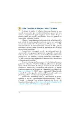 20 
Perguntas Mais Freqüentes 
16. O que é o núcleo de inflação? Como é calculado? 
O cálculo do núcleo da inflação objetiva a obtenção de uma 
medida menos volátil que os índices tradicionais, que permita uma 
visão do comportamento geral dos preços menos errática do que a 
proporcionada por aqueles indicadores. Para isso, podem ser 
empregadas diferentes técnicas. 
O Banco Central calcula e divulga o núcleo de inflação do IPCA 
pelo método de médias aparadas simétricas, com ou sem suavização 
de itens pré estabelecidos. Descartam-se as 20% maiores e as 20% 
menores variações de preços verificadas nos itens do IPCA, em um 
dado mês. Com isso, ambas a caudas da distribuição das variações 
de preços são eliminadas. 
Outra técnica empregada envolve a simples exclusão de 
determinados itens/grupos, originalmente computados em um dado 
índice de preço. Temos, nesse caso, o cálculo do núcleo inflacionário 
por exclusão, que também é efetuado pelo Banco Central para o 
IPCA (excluindo as variações dos preços administrados e monitorados 
e alimentação no domicílio). 
Diversos outros procedimentos, envolvendo índices de preços, 
podem ser utilizados. O Instituto de Pesquisa Econômica Aplicada 
(Ipea) calcula a tendência da inflação baseado em um modelo de 
redução de volatilidade, combinando duas técnicas, de médias 
aparadas e de suavização exponencial. Para maiores detalhes, acesse 
http://www.ipea.gov.br. A FGV apura o núcleo do IPC-Br utilizando 
o método de médias aparadas simétricas (20% em cada cauda), com 
preços específicos suavizados ao longo de doze meses. 
Para maiores informações sobre as várias medidas de núcleo, 
consulte, na série de “Trabalhos para Discussão do Banco Central”, 
o estudo “Evaluating Core Inflation Measures For Brazil”, de 
Francisco Figueiredo, em http://www.bcb.gov.br/mPag.asp?perfil 
=1&cod=316 &codP=769&idioma=P (em inglês). 
 