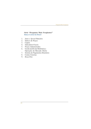 22 
Perguntas Mais Freqüentes 
Série “Perguntas Mais Freqüentes” 
Banco Central do Brasil 
1. Juros e Spread Bancário 
2. Índices de Preços 
3. Copom 
4. Indicadores Fiscais 
5. Preços Administrados 
6. Gestão da Dívida Mobiliária e 
Operações de Mercado Aberto 
7. Sistema de Pagamentos Brasileiro 
8. Contas Externas 
9. Risco-País 
 