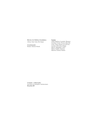 Criação e editoração: 
Secretaria de Relações Institucionais 
Brasília-DF 
Equipe 
André Barbosa Coutinho Marques 
Carolina Freitas Pereira Mayrink 
César Viana Antunes de Oliveira 
Luciana Valle Rosa Roppa 
Marcio Magalhães Janot 
Maria Cláudia Gutierrez 
Maurício Gaiarsa Simões 
Diretor de Política Econômica 
Afonso Sant´Anna Bevilaqua 
Coordenação 
Renato Jansson Rosek 
