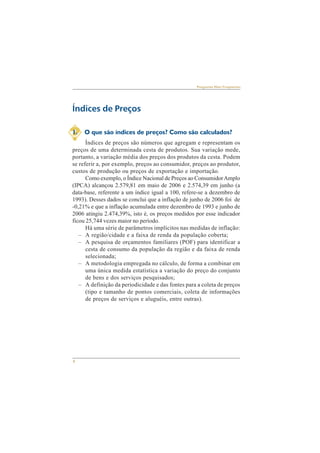4 
Perguntas Mais Freqüentes 
Índices de Preços 
1. O que são índices de preços? Como são calculados? 
Índices de preços são números que agregam e representam os 
preços de uma determinada cesta de produtos. Sua variação mede, 
portanto, a variação média dos preços dos produtos da cesta. Podem 
se referir a, por exemplo, preços ao consumidor, preços ao produtor, 
custos de produção ou preços de exportação e importação. 
Como exemplo, o Índice Nacional de Preços ao Consumidor Amplo 
(IPCA) alcançou 2.579,81 em maio de 2006 e 2.574,39 em junho (a 
data-base, referente a um índice igual a 100, refere-se a dezembro de 
1993). Desses dados se conclui que a inflação de junho de 2006 foi de 
-0,21% e que a inflação acumulada entre dezembro de 1993 e junho de 
2006 atingiu 2.474,39%, isto é, os preços medidos por esse indicador 
ficou 25,744 vezes maior no período. 
Há uma série de parâmetros implícitos nas medidas de inflação: 
– A região/cidade e a faixa de renda da população coberta; 
– A pesquisa de orçamentos familiares (POF) para identificar a 
cesta de consumo da população da região e da faixa de renda 
selecionada; 
– A metodologia empregada no cálculo, de forma a combinar em 
uma única medida estatística a variação do preço do conjunto 
de bens e dos serviços pesquisados; 
– A definição da periodicidade e das fontes para a coleta de preços 
(tipo e tamanho de pontos comerciais, coleta de informações 
de preços de serviços e aluguéis, entre outras). 
 