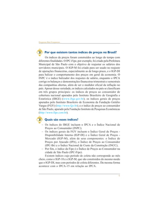 5 
Perguntas Mais Freqüentes 
2. Por que existem tantos índices de preços no Brasil? 
Os índices de preços foram construídos ao longo do tempo com 
diferentes finalidades. O IPC-Fipe, por exemplo, foi criado pela Prefeitura 
Municipal de São Paulo com o objetivo de reajustar os salários dos 
servidores municipais. O IGP-M foi criado para ser usado no reajuste 
de operações financeiras, especialmente as de longo prazo, e o IGP-DI 
para balizar o comportamento dos preços em geral da economia. O 
INPC é o índice balizador dos reajustes de salário, enquanto o IPCA 
corrige os balanços e demonstrações financeiras trimestrais e semestrais 
das companhias abertas, além de ser o medidor oficial da inflação no 
país. Apesar dessa variedade, os índices calculados no país se classificam 
em três grupos principais: os índices de preços ao consumidor de 
cobertura nacional apurados pelo Instituto Brasileiro de Geografia e 
Estatística (IBGE) (www.ibge.gov.br); os índices gerais de preços 
apurados pelo Instituto Brasileiro de Economia da Fundação Getúlio 
Vargas (FGV) (http://www.fgv.br); e o índice de preços ao consumidor 
de São Paulo, apurado pela Fundação Instituto de Pesquisas Econômicas 
(http://www.fipe.com.br). 
3. Quais são esses índices? 
– Os índices do IBGE incluem o IPCA e o Índice Nacional de 
Preços ao Consumidor (INPC); 
– Os índices gerais da FGV incluem o Índice Geral de Preços - 
Disponibilidade Interna (IGP-DI) e o Índice Geral de Preços - 
Mercado (IGP-M), além de seus componentes: o Índice de 
Preços por Atacado (IPA), o Índice de Preços ao Consumidor 
(IPC-Br) e o Índice Nacional de Custo da Construção (INCC); 
– Por fim, o índice da Fipe é o Índice de Preços ao Consumidor na 
cidade de São Paulo (IPC-Fipe). 
Existem índices cujo período de coleta não corresponde ao mês 
cheio, como o IGP-10 e o IGP-M, que são construídos do mesmo modo 
que o IGP-DI, mas com períodos de coleta diferentes. Da mesma forma 
acontece com o IPCA-15 em relação ao IPCA. 
 