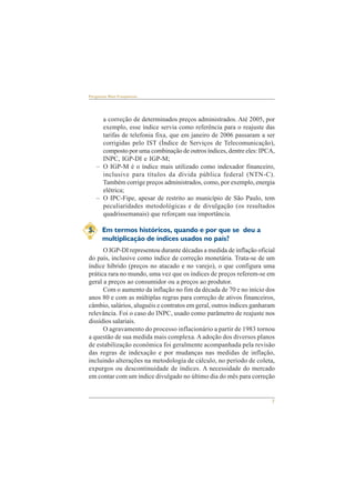 7 
Perguntas Mais Freqüentes 
a correção de determinados preços administrados. Até 2005, por 
exemplo, esse índice servia como referência para o reajuste das 
tarifas de telefonia fixa, que em janeiro de 2006 passaram a ser 
corrigidas pelo IST (Índice de Serviços de Telecomunicação), 
composto por uma combinação de outros índices, dentre eles: IPCA, 
INPC, IGP-DI e IGP-M; 
– O IGP-M é o índice mais utilizado como indexador financeiro, 
inclusive para títulos da dívida pública federal (NTN-C). 
Também corrige preços administrados, como, por exemplo, energia 
elétrica; 
– O IPC-Fipe, apesar de restrito ao município de São Paulo, tem 
peculiaridades metodológicas e de divulgação (os resultados 
quadrissemanais) que reforçam sua importância. 
5. Em termos históricos, quando e por que se deu a 
multiplicação de índices usados no país? 
O IGP-DI representou durante décadas a medida de inflação oficial 
do país, inclusive como índice de correção monetária. Trata-se de um 
índice híbrido (preços no atacado e no varejo), o que configura uma 
prática rara no mundo, uma vez que os índices de preços referem-se em 
geral a preços ao consumidor ou a preços ao produtor. 
Com o aumento da inflação no fim da década de 70 e no início dos 
anos 80 e com as múltiplas regras para correção de ativos financeiros, 
câmbio, salários, aluguéis e contratos em geral, outros índices ganharam 
relevância. Foi o caso do INPC, usado como parâmetro de reajuste nos 
dissídios salariais. 
O agravamento do processo inflacionário a partir de 1983 tornou 
a questão de sua medida mais complexa. A adoção dos diversos planos 
de estabilização econômica foi geralmente acompanhada pela revisão 
das regras de indexação e por mudanças nas medidas de inflação, 
incluindo alterações na metodologia de cálculo, no período de coleta, 
expurgos ou descontinuidade de índices. A necessidade do mercado 
em contar com um índice divulgado no último dia do mês para correção 
 