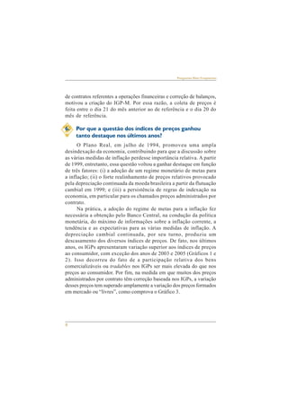8 
Perguntas Mais Freqüentes 
de contratos referentes a operações financeiras e correção de balanços, 
motivou a criação do IGP-M. Por essa razão, a coleta de preços é 
feita entre o dia 21 do mês anterior ao de referência e o dia 20 do 
mês de referência. 
6. Por que a questão dos índices de preços ganhou 
tanto destaque nos últimos anos? 
O Plano Real, em julho de 1994, promoveu uma ampla 
desindexação da economia, contribuindo para que a discussão sobre 
as várias medidas de inflação perdesse importância relativa. A partir 
de 1999, entretanto, essa questão voltou a ganhar destaque em função 
de três fatores: (i) a adoção de um regime monetário de metas para 
a inflação; (ii) o forte realinhamento de preços relativos provocado 
pela depreciação continuada da moeda brasileira a partir da flutuação 
cambial em 1999; e (iii) a persistência de regras de indexação na 
economia, em particular para os chamados preços administrados por 
contrato. 
Na prática, a adoção do regime de metas para a inflação fez 
necessária a obtenção pelo Banco Central, na condução da política 
monetária, do máximo de informações sobre a inflação corrente, a 
tendência e as expectativas para as várias medidas de inflação. A 
depreciação cambial continuada, por seu turno, produziu um 
descasamento dos diversos índices de preços. De fato, nos últimos 
anos, os IGPs apresentaram variação superior aos índices de preços 
ao consumidor, com exceção dos anos de 2003 e 2005 (Gráficos 1 e 
2). Isso decorreu do fato de a participação relativa dos bens 
comercializáveis ou tradables nos IGPs ser mais elevada do que nos 
preços ao consumidor. Por fim, na medida em que muitos dos preços 
administrados por contrato têm correção baseada nos IGPs, a variação 
desses preços tem superado amplamente a variação dos preços formados 
em mercado ou “livres”, como comprova o Gráfico 3. 
 