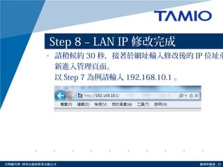 http://www.tamio.com.tw台灣總代理 : 阿里山龍頭實業有線公司 服務供應商 : 台
Step 8 – LAN IP 修改完成
• 請稍候約 30 秒，接著於網址輸入修改後的 IP 位址重
新進入管理頁面。
以 Step 7 為例請輸入 192.168.10.1 。
 