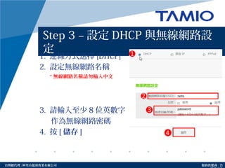 http://www.tamio.com.tw台灣總代理 : 阿里山龍頭實業有線公司 服務供應商 : 台
Step 3 – 設定 DHCP 與無線網路設
定
1. 連線方式選擇 [DHCP]
2. 設定無線網路名稱
3. 請輸入至少 8 位英數字
作為無線網路密碼
4. 按 [ 儲存 ]
* 無線網路名稱請勿輸入中文
 