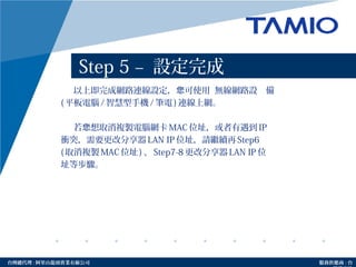 http://www.tamio.com.tw台灣總代理 : 阿里山龍頭實業有線公司 服務供應商 : 台
Step 5 – 設定完成
以上即完成網路連線設定， 可使用您 無線網路設 備
( 平板電腦 / 智慧型手機 / 筆電 ) 連線上網。
若 想取消複製電腦網卡您 MAC 位址，或者有遇到 IP
衝突，需要更改分享器 LAN IP 位址，請繼續再 Step6
( 取消複製 MAC 位址 ) 、 Step7-8 更改分享器 LAN IP 位
址等步驟。
 