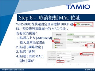 http://www.tamio.com.tw台灣總代理 : 阿里山龍頭實業有線公司 服務供應商 : 台
Step 6 – 取消複製 MAC 位址
WF2409E 在快速設定畫面選擇 DHCP 連線
時，預設複製電腦網卡的 MAC 位址；
若要取消複製：
1. 點選右上方 [Advanced]
進入進階設定畫面
2. 點選 [ 網路設定 ]
3. 點選 [ 進階 ]
4. 點選 [ 預設 MAC]
按 [ 儲存 ]
1
 