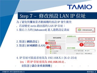 http://www.tamio.com.tw台灣總代理 : 阿里山龍頭實業有線公司 服務供應商 : 台
Step 7 – 修改預設 LAN IP 位址
為了避免與 頻業者數據機的預設寬 IP 發生衝突
，若需變更 netis 路由器的 LAN IP 位址：
1. 點右上方的 [Advanced] 進入進階設定畫面
2. 點選 [ 網路設定 ]
3. 點選 [ 區域網路 (LAN)]
4. IP 位址可依需求更改為 192.168.X.1 (X=2~254)
(ex ：將 IP 位址更改為 192.168.10.1) ，
並點選 [ 儲存並重新開機 ]
 