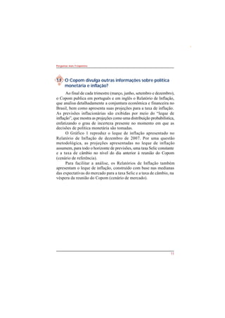 11 
Perguntas mais Freqüentes 
11. O Copom divulga outras informações sobre política 
monetária e inflação? 
Ao final de cada trimestre (março, junho, setembro e dezembro), 
o Copom publica em português e em inglês o Relatório de Inflação, 
que analisa detalhadamente a conjuntura econômica e financeira no 
Brasil, bem como apresenta suas projeções para a taxa de inflação. 
As previsões inflacionárias são exibidas por meio do “leque de 
inflação”, que mostra as projeções como uma distribuição probabilística, 
enfatizando o grau de incerteza presente no momento em que as 
decisões de política monetária são tomadas. 
O Gráfico 1 reproduz o leque de inflação apresentado no 
Relatório de Inflação de dezembro de 2007. Por uma questão 
metodológica, as projeções apresentadas no leque de inflação 
assumem, para todo o horizonte de previsões, uma taxa Selic constante 
e a taxa de câmbio no nível do dia anterior à reunião do Copom 
(cenário de referência). 
Para facilitar a análise, os Relatórios de Inflação também 
apresentam o leque de inflação, construído com base nas medianas 
das expectativas do mercado para a taxa Selic e a taxa de câmbio, na 
véspera da reunião do Copom (cenário de mercado). 
 