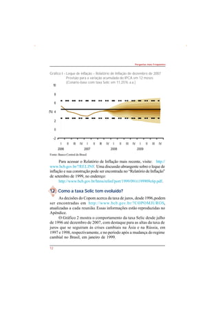 10 
8 
6 
4 
2 
0 
-2 
I 
2006 
II III IV I 
2007 
(%) 
Fonte: Banco Central do Brasil 
12 
Perguntas mais Freqüentes 
Gráfico I – Leque de inflação – Relatório de Inflação de dezembro de 2007 
Previsão para a variação acumulada do IPCA em 12 meses 
(Cenário-base com taxa Selic em 11,25% a.a.) 
II III IV I 
2008 
II III IV I 
2009 
II III IV 
Para acessar o Relatório de Inflação mais recente, visite:   http:// 
www.bcb.gov.br/?RELINF. Uma discussão abrangente sobre o leque de 
inflação e sua construção pode ser encontrada no “Relatório de Inflação” 
de setembro de 1999, no endereço: 
http://www.bcb.gov.br/htms/relinf/port/1999/09/ri199909c6p.pdf. 
12. Como a taxa Selic tem evoluído? 
As decisões do Copom acerca da taxa de juros, desde 1996, podem 
ser encontradas em http://www.bcb.gov.br/?COPOMJUROS, 
atualizadas a cada reunião. Essas informações estão reproduzidas no 
Apêndice. 
O Gráfico 2 mostra o comportamento da taxa Selic desde julho 
de 1996 até dezembro de 2007, com destaque para as altas da taxa de 
juros que se seguiram às crises cambiais na Ásia e na Rússia, em 
1997 e 1998, respectivamente, e no período após a mudança do regime 
cambial no Brasil, em janeiro de 1999. 
 
