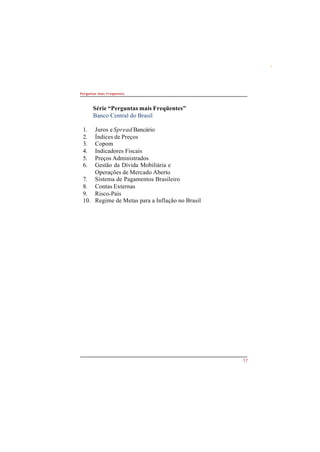 17 
Perguntas mais Freqüentes 
Série “Perguntas mais Freqüentes” 
Banco Central do Brasil 
1. Juros e Spread Bancário 
2. Índices de Preços 
3. Copom 
4. Indicadores Fiscais 
5. Preços Administrados 
6. Gestão da Dívida Mobiliária e 
Operações de Mercado Aberto 
7. Sistema de Pagamentos Brasileiro 
8. Contas Externas 
9. Risco-País 
10. Regime de Metas para a Inflação no Brasil 
 