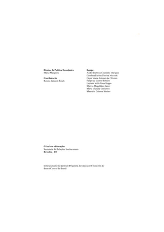Diretor de Política Econômica 
Mário Mesquita 
Coordenação 
Renato Jansson Rosek 
Criação e editoração: 
Secretaria de Relações Institucionais 
Brasília – DF 
Equipe 
André Barbosa Coutinho Marques 
Carolina Freitas Pereira Mayrink 
César Viana Antunes de Oliveira 
Felipe de Castro Ribeiro 
Luciana Valle Rosa Roppa 
Marcio Magalhães Janot 
Maria Claudia Gutierrez 
Maurício Gaiarsa Simões 
Este fascículo faz parte do Programa de Educação Financeira do 
Banco Central do Brasil 
