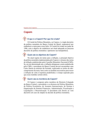 7 
Perguntas mais Freqüentes 
Copom 
1. O que é o Copom? Por que foi criado? 
O Comitê de Política Monetária, ou Copom, é o órgão decisório 
da política monetária do Banco Central do Brasil, responsável por 
estabelecer a meta para a taxa Selic. O Comitê foi criado em junho de 
1996, com o objetivo de estabelecer um ritual adequado ao processo 
decisório de política monetária e aprimorar sua transparência. 
2. Quais são os objetivos do Copom? 
No atual regime de metas para a inflação, o principal objetivo 
da política monetária implementada pelo Copom é o alcance das metas 
de inflação estabelecidas pelo Conselho Monetário Nacional (CMN). 
Se, em um determinado ano, a inflação ultrapassar a meta estabelecida 
pelo CMN, o presidente do Banco Central deverá encaminhar uma 
Carta Aberta ao ministro da Fazenda, explicando as razões do não-cumprimento 
da meta, bem como as medidas necessárias para trazer 
a inflação de volta à trajetória predefinida e o tempo esperado para 
que essas medidas surtam efeito. 
3. Quem são os membros do Copom? 
O Copom é composto pelos membros da Diretoria Colegiada 
do Banco Central: o presidente e os diretores de Política Monetária, 
de Política Econômica, de Assuntos Internacionais, de Normas e 
Organização do Sistema Financeiro, Administração, Fiscalização e 
Liquidações e Desestatização. O presidente tem direito ao voto 
decisório em caso de empate na decisão da política monetária. 
 