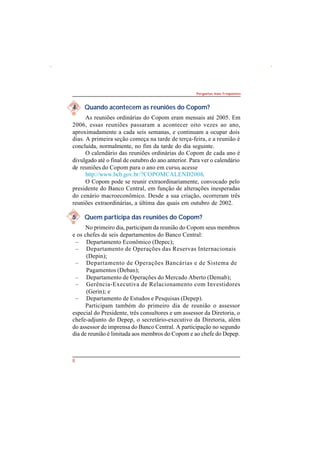 8 
Perguntas mais Freqüentes 
4. Quando acontecem as reuniões do Copom? 
As reuniões ordinárias do Copom eram mensais até 2005. Em 
2006, essas reuniões passaram a acontecer oito vezes ao ano, 
aproximadamente a cada seis semanas, e continuam a ocupar dois 
dias. A primeira seção começa na tarde de terça-feira, e a reunião é 
concluída, normalmente, no fim da tarde do dia seguinte. 
O calendário das reuniões ordinárias do Copom de cada ano é 
divulgado até o final de outubro do ano anterior. Para ver o calendário 
de reuniões do Copom para o ano em curso, acesse 
http://www.bcb.gov.br/?COPOMCALEND2008. 
O Copom pode se reunir extraordinariamente, convocado pelo 
presidente do Banco Central, em função de alterações inesperadas 
do cenário macroeconômico. Desde a sua criação, ocorreram três 
reuniões extraordinárias, a última das quais em outubro de 2002. 
5. Quem participa das reuniões do Copom? 
No primeiro dia, participam da reunião do Copom seus membros 
e os chefes de seis departamentos do Banco Central: 
– Departamento Econômico (Depec); 
– Departamento de Operações das Reservas Internacionais 
(Depin); 
– Departamento de Operações Bancárias e de Sistema de 
Pagamentos (Deban); 
– Departamento de Operações do Mercado Aberto (Demab); 
– Gerência-Executiva de Relacionamento com Investidores 
(Gerin); e 
– Departamento de Estudos e Pesquisas (Depep). 
Participam também do primeiro dia de reunião o assessor 
especial do Presidente, três consultores e um assessor da Diretoria, o 
chefe-adjunto do Depep, o secretário-executivo da Diretoria, além 
do assessor de imprensa do Banco Central. A participação no segundo 
dia de reunião é limitada aos membros do Copom e ao chefe do Depep. 
 